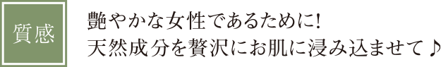 【質感】艶やかな女性であるために！天然成分を贅沢にお肌に浸み込ませて♪